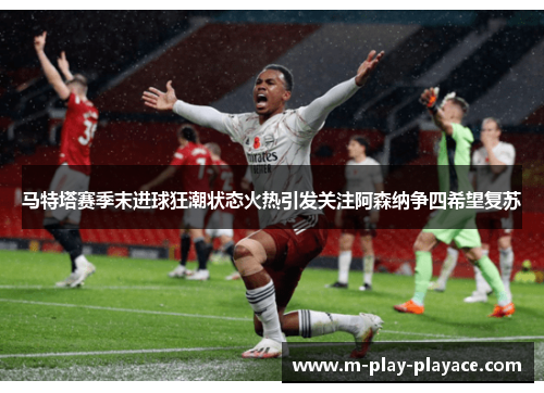 马特塔赛季末进球狂潮状态火热引发关注阿森纳争四希望复苏