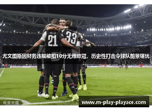 尤文图斯因财务违规被扣10分无缘欧冠，历史性打击令球队前景堪忧